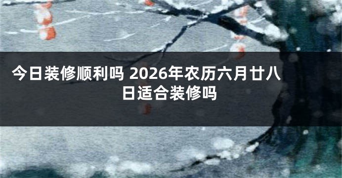 今日装修顺利吗 2026年农历六月廿八日适合装修吗