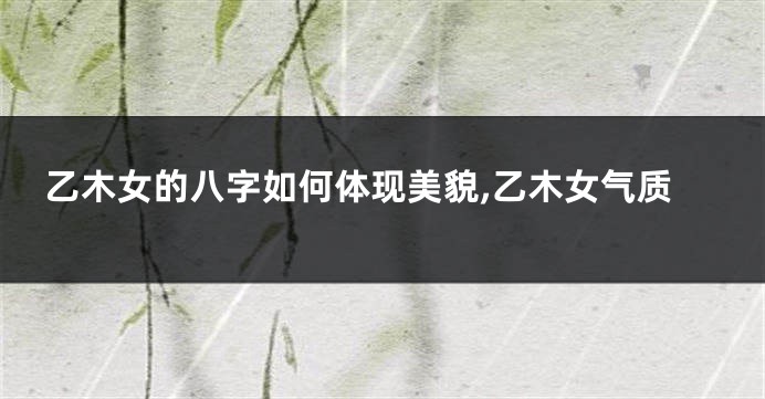 乙木女的八字如何体现美貌,乙木女气质