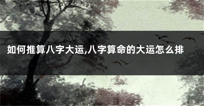 如何推算八字大运,八字算命的大运怎么排
