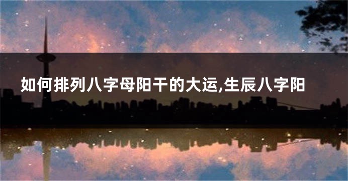 如何排列八字母阳干的大运,生辰八字阳