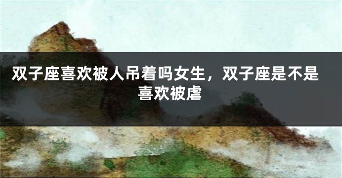 双子座喜欢被人吊着吗女生，双子座是不是喜欢被虐
