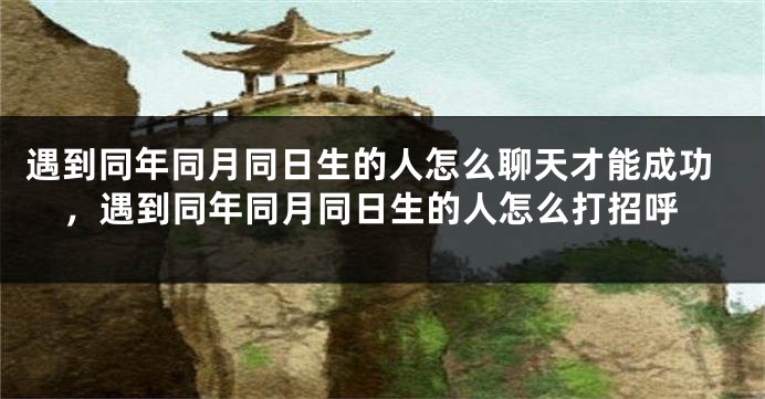 遇到同年同月同日生的人怎么聊天才能成功，遇到同年同月同日生的人怎么打招呼