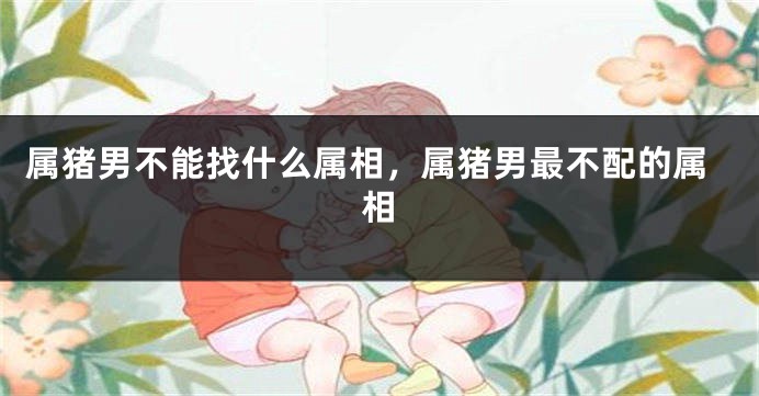 属猪男不能找什么属相，属猪男最不配的属相