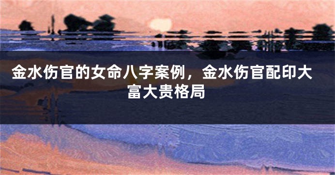 金水伤官的女命八字案例，金水伤官配印大富大贵格局