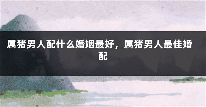 属猪男人配什么婚姻最好，属猪男人最佳婚配