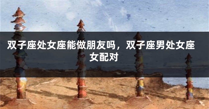 双子座处女座能做朋友吗，双子座男处女座女配对