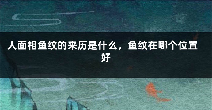 人面相鱼纹的来历是什么，鱼纹在哪个位置好
