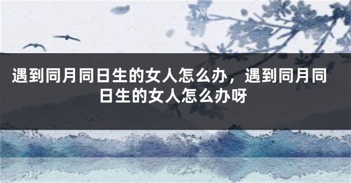 遇到同月同日生的女人怎么办，遇到同月同日生的女人怎么办呀