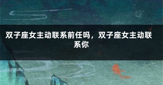 双子座女主动联系前任吗，双子座女主动联系你