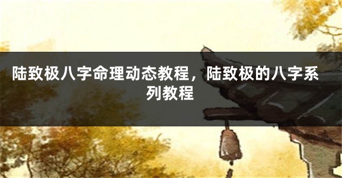 陆致极八字命理动态教程，陆致极的八字系列教程