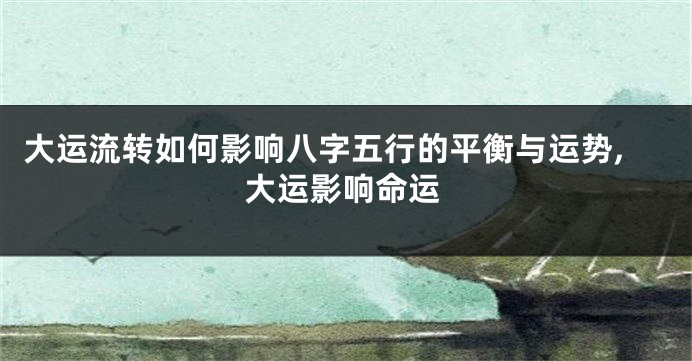 大运流转如何影响八字五行的平衡与运势,大运影响命运