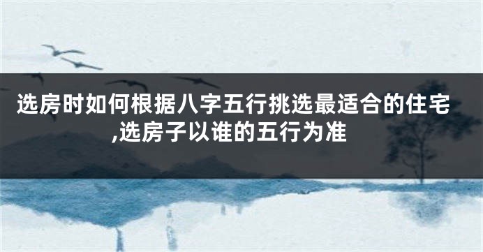 选房时如何根据八字五行挑选最适合的住宅,选房子以谁的五行为准