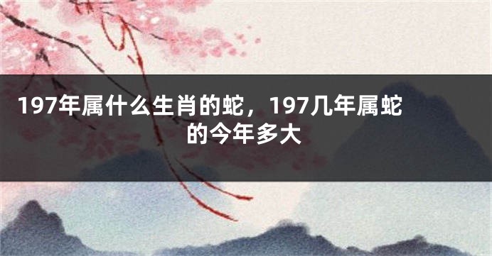197年属什么生肖的蛇,197几年属蛇的今年多大