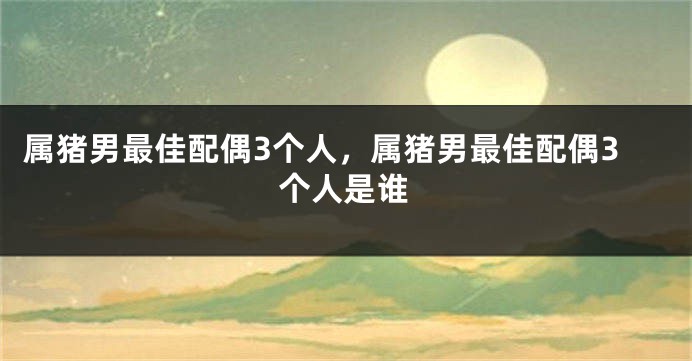 属猪男最佳配偶3个人，属猪男最佳配偶3个人是谁