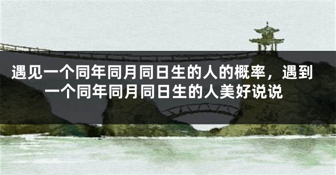 遇见一个同年同月同日生的人的概率,遇到一个同年同月同日生的人美好说说