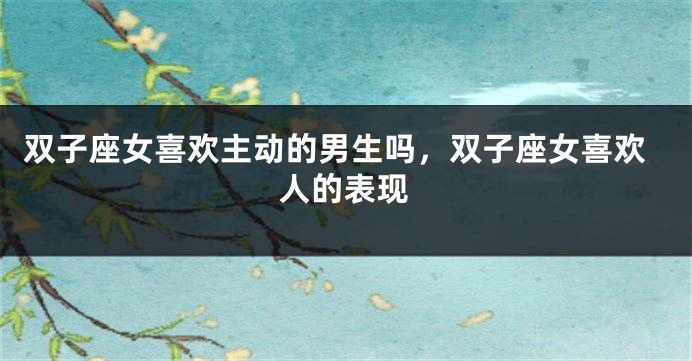 双子座女喜欢主动的男生吗，双子座女喜欢人的表现