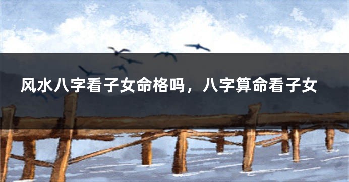 风水八字看子女命格吗，八字算命看子女