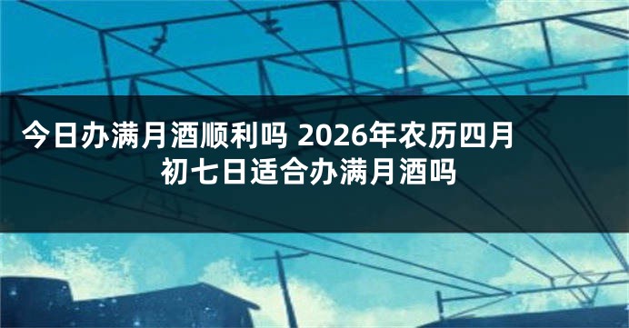 今日办满月酒顺利吗 2026年农历四月初七日适合办满月酒吗