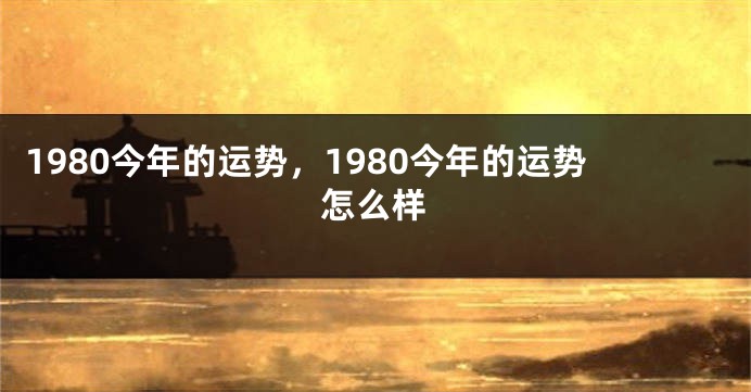 1980今年的运势,1980今年的运势怎么样