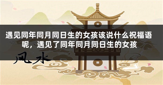 遇见同年同月同日生的女孩该说什么祝福语呢，遇见了同年同月同日生的女孩
