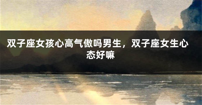 双子座女孩心高气傲吗男生，双子座女生心态好嘛