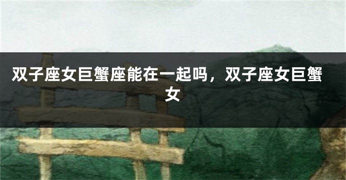双子座女巨蟹座能在一起吗,双子座女巨蟹女