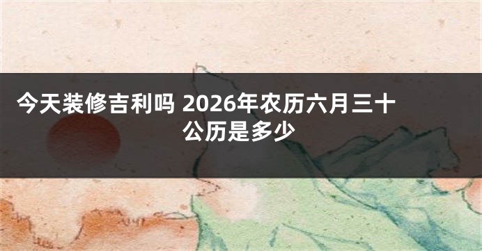 今天装修吉利吗 2026年农历六月三十公历是多少