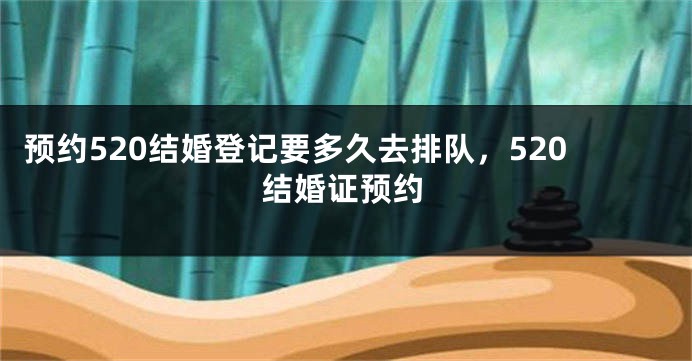 预约520结婚登记要多久去排队，520结婚证预约