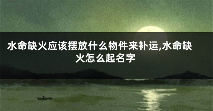水命缺火应该摆放什么物件来补运,水命缺火怎么起名字