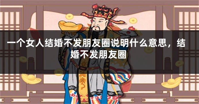 一个女人结婚不发朋友圈说明什么意思,结婚不发朋友圈