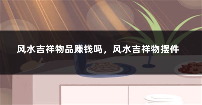 风水吉祥物品赚钱吗，风水吉祥物摆件