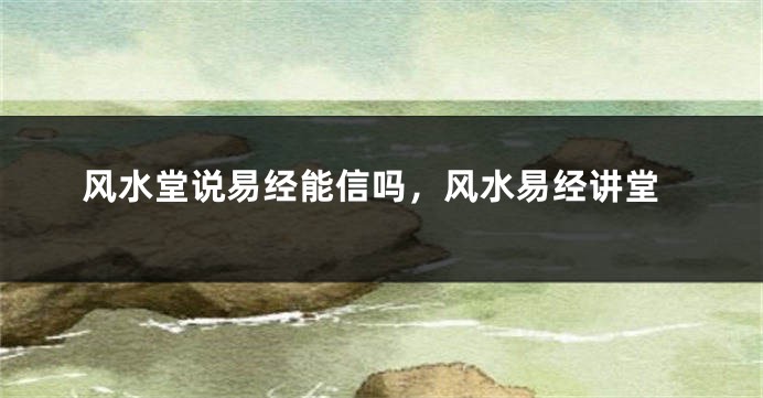 风水堂说易经能信吗，风水易经讲堂