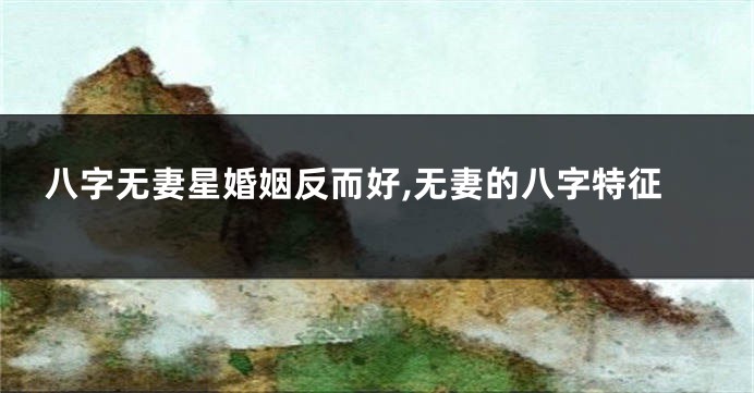 八字无妻星婚姻反而好,无妻的八字特征
