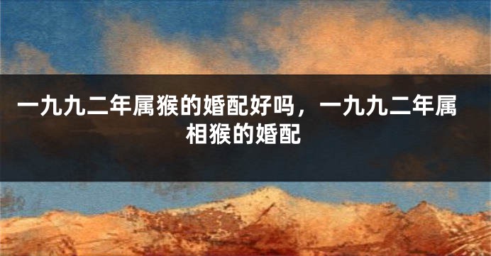 一九九二年属猴的婚配好吗，一九九二年属相猴的婚配