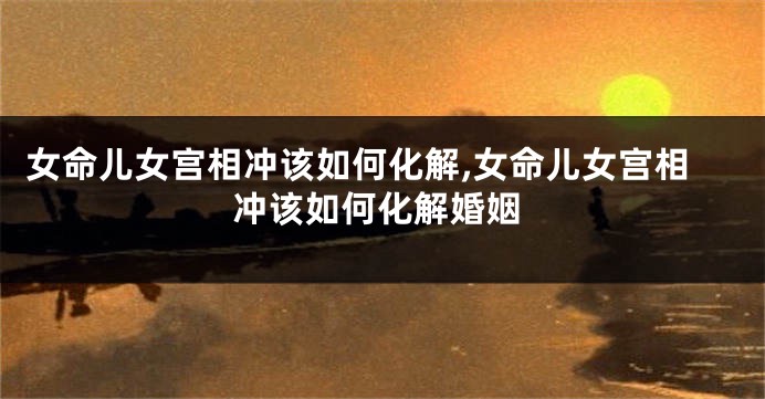 女命儿女宫相冲该如何化解,女命儿女宫相冲该如何化解婚姻