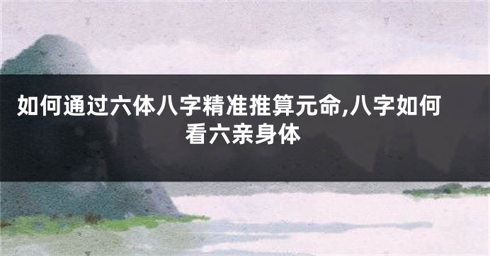 如何通过六体八字精准推算元命,八字如何看六亲身体