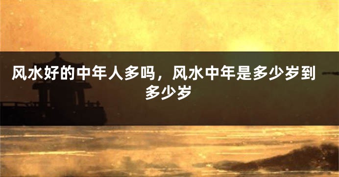 风水好的中年人多吗，风水中年是多少岁到多少岁