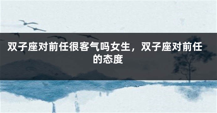 双子座对前任很客气吗女生，双子座对前任的态度