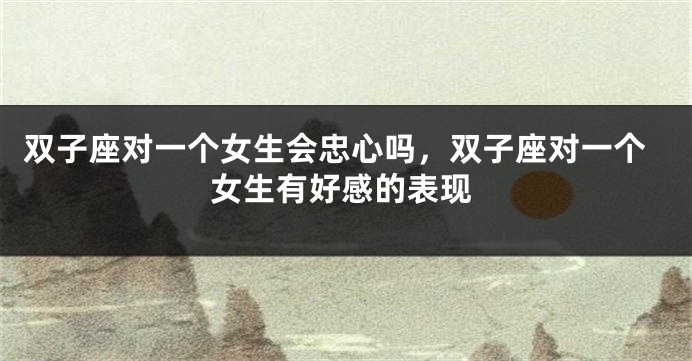 双子座对一个女生会忠心吗，双子座对一个女生有好感的表现