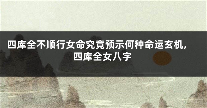 四库全不顺行女命究竟预示何种命运玄机,四库全女八字