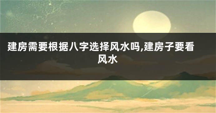 建房需要根据八字选择风水吗,建房子要看风水