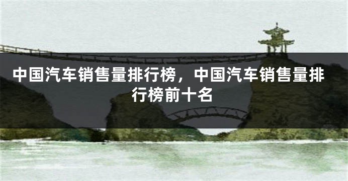 中国汽车销售量排行榜，中国汽车销售量排行榜前十名