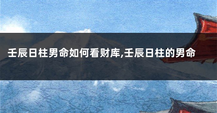 壬辰日柱男命如何看财库,壬辰日柱的男命