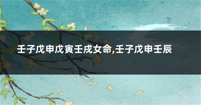 壬子戊申戊寅壬戌女命,壬子戊申壬辰