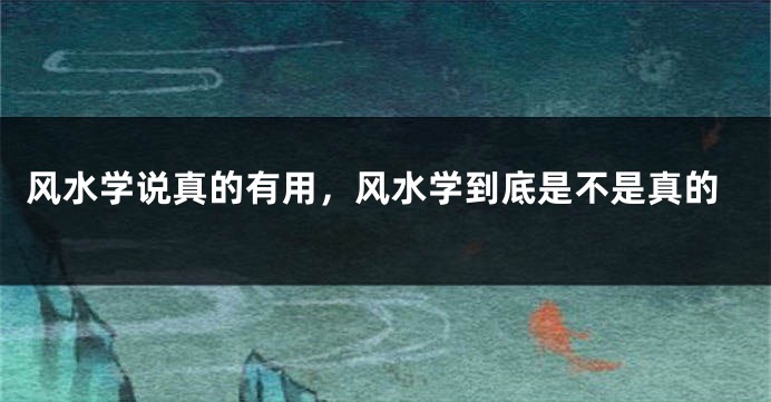 风水学说真的有用,风水学到底是不是真的