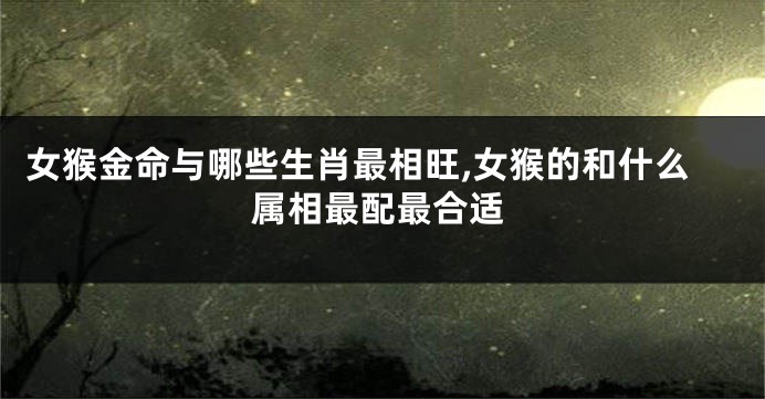 女猴金命与哪些生肖最相旺,女猴的和什么属相最配最合适
