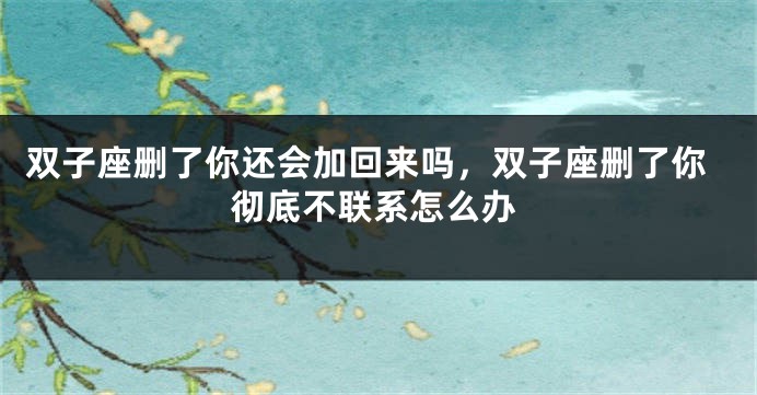 双子座删了你还会加回来吗，双子座删了你彻底不联系怎么办
