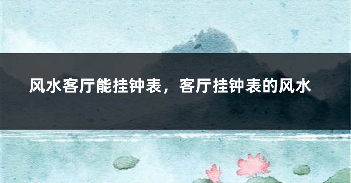 风水客厅能挂钟表，客厅挂钟表的风水