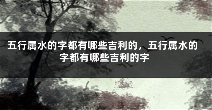 五行属水的字都有哪些吉利的，五行属水的字都有哪些吉利的字
