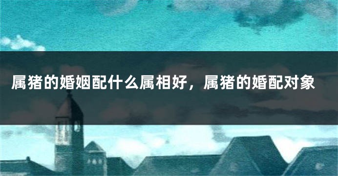 属猪的婚姻配什么属相好，属猪的婚配对象